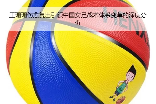 王珊珊伤愈复出引领中国女足战术体系变革的深度分析