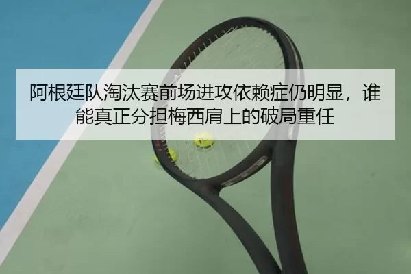 阿根廷队淘汰赛前场进攻依赖症仍明显，谁能真正分担梅西肩上的破局重任